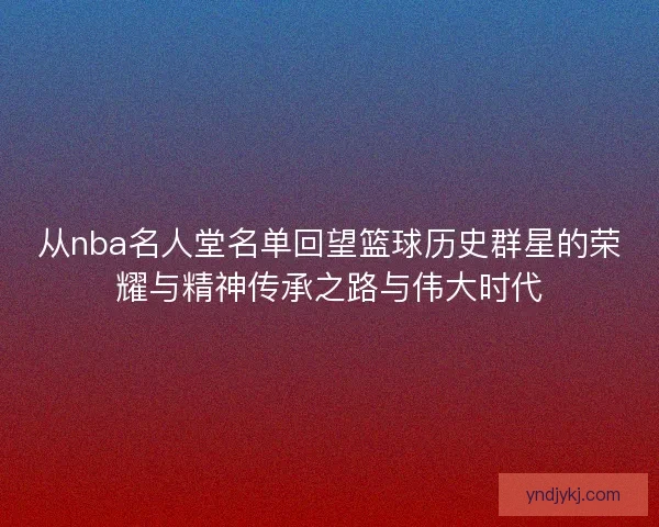 从nba名人堂名单回望篮球历史群星的荣耀与精神传承之路与伟大时代