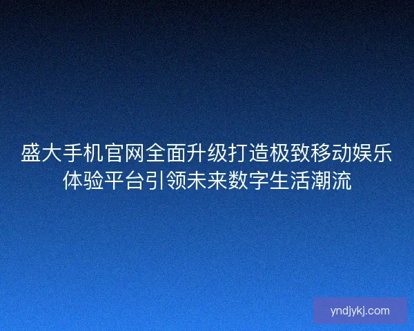 盛大手机官网全面升级打造极致移动娱乐体验平台引领未来数字生活潮流