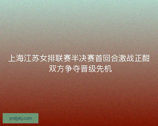 上海江苏女排联赛半决赛首回合激战正酣 双方争夺晋级先机