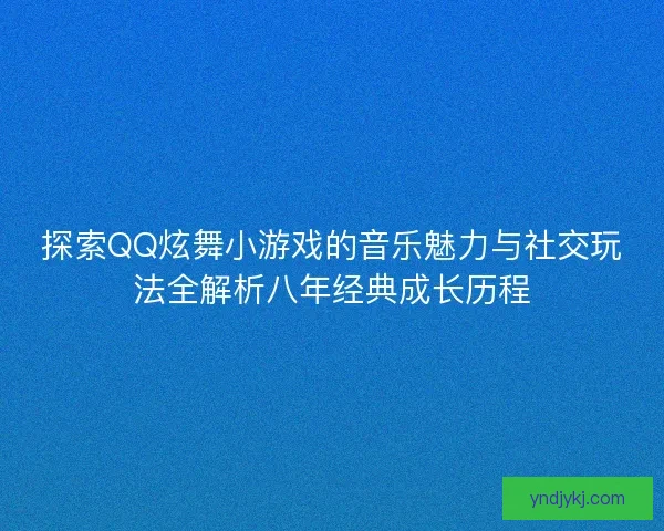 探索QQ炫舞小游戏的音乐魅力与社交玩法全解析八年经典成长历程