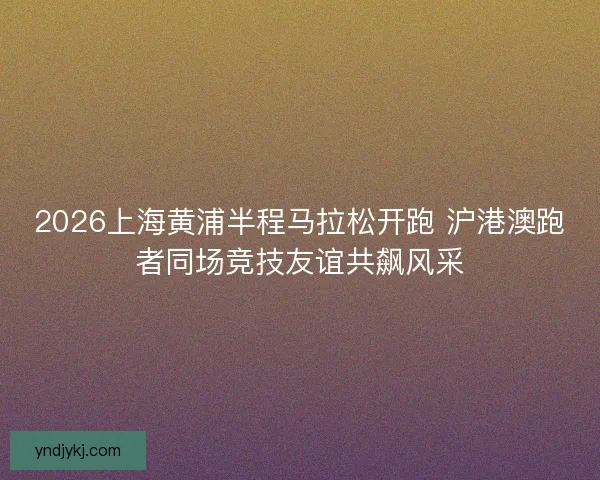 2026上海黄浦半程马拉松开跑 沪港澳跑者同场竞技友谊共飙风采 2026上海黄浦半程马拉松开跑 沪港澳跑者同场竞技友谊共飙风采