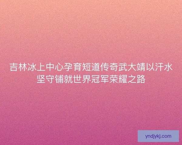 吉林冰上中心孕育短道传奇武大靖以汗水坚守铺就世界冠军荣耀之路