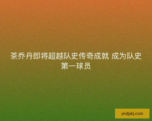 茶乔丹即将超越队史传奇成就 成为队史第一球员