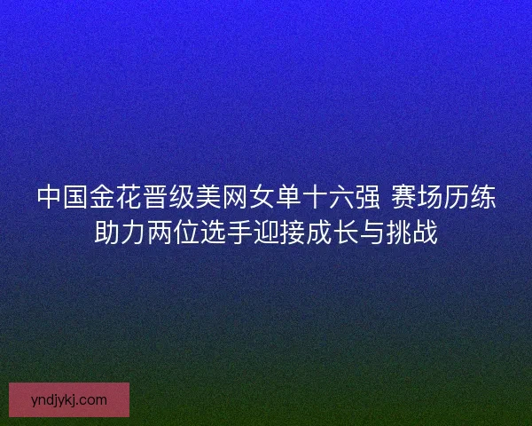 中国金花晋级美网女单十六强 赛场历练助力两位选手迎接成长与挑战