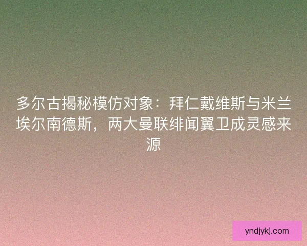 多尔古揭秘模仿对象：拜仁戴维斯与米兰埃尔南德斯，两大曼联绯闻翼卫成灵感来源