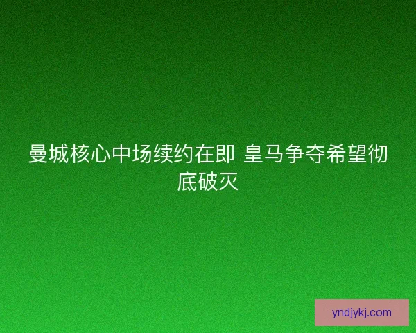 曼城核心中场续约在即 皇马争夺希望彻底破灭