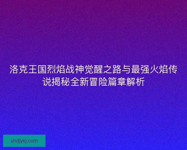 洛克王国烈焰战神觉醒之路与最强火焰传说揭秘全新冒险篇章解析