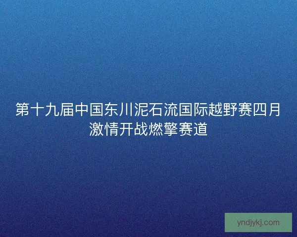 第十九届中国东川泥石流国际越野赛四月激情开战燃擎赛道