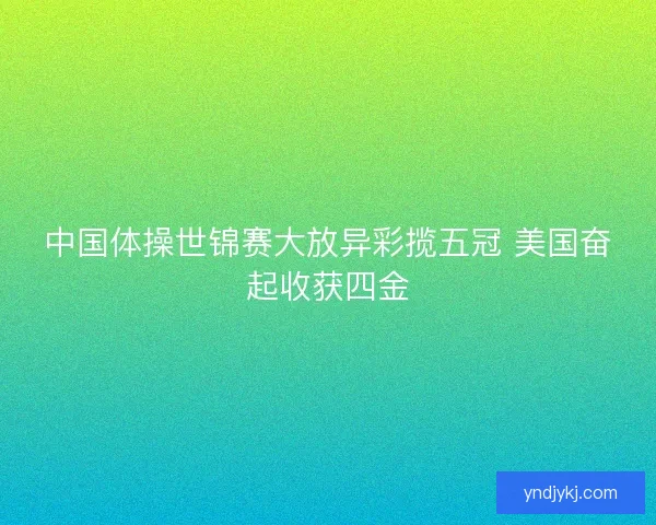 中国体操世锦赛大放异彩揽五冠 美国奋起收获四金 中国体操世锦赛大放异彩揽五冠 美国奋起收获四金