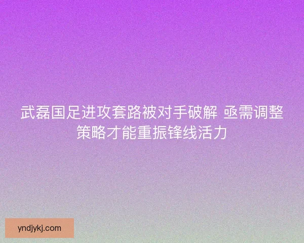 武磊国足进攻套路被对手破解 亟需调整策略才能重振锋线活力 武磊国足进攻套路被对手破解 亟需调整策略才能重振锋线活力