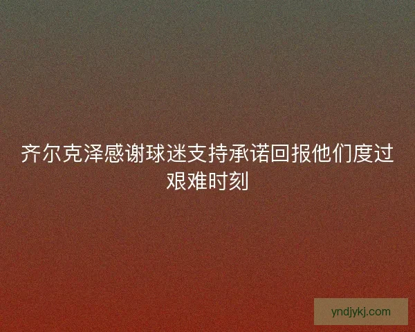 齐尔克泽感谢球迷支持承诺回报他们度过艰难时刻 齐尔克泽感谢球迷支持承诺回报他们度过艰难时刻