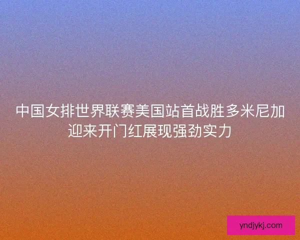 中国女排世界联赛美国站首战胜多米尼加迎来开门红展现强劲实力 中国女排世界联赛美国站首战胜多米尼加迎来开门红展现强劲实力