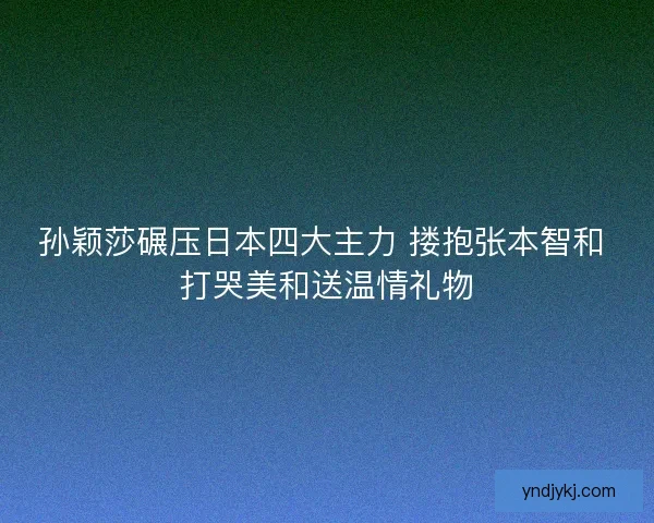孙颖莎碾压日本四大主力 搂抱张本智和 打哭美和送温情礼物 孙颖莎碾压日本四大主力 搂抱张本智和 打哭美和送温情礼物