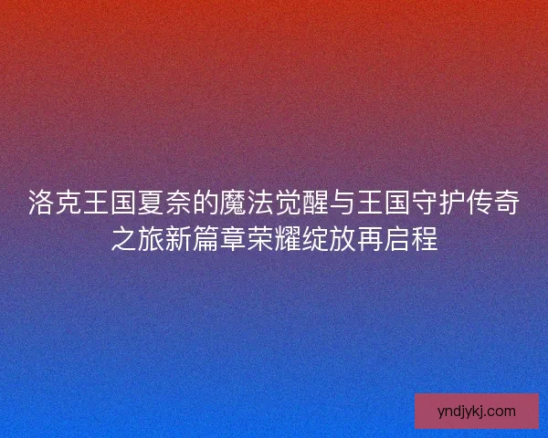 洛克王国夏奈的魔法觉醒与王国守护传奇之旅新篇章荣耀绽放再启程