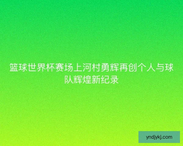 篮球世界杯赛场上河村勇辉再创个人与球队辉煌新纪录