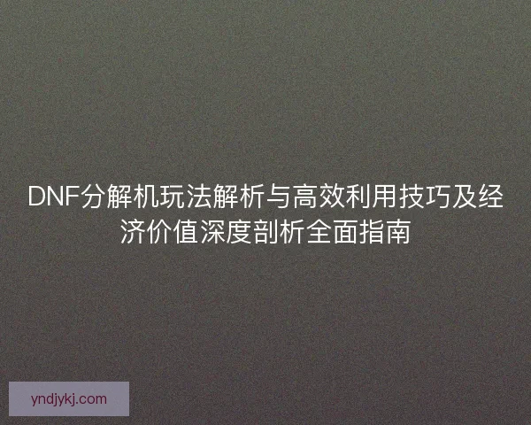 DNF分解机玩法解析与高效利用技巧及经济价值深度剖析全面指南