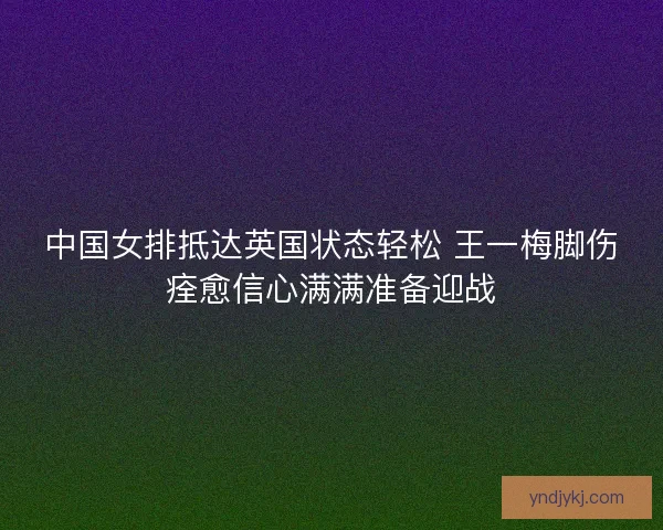 中国女排抵达英国状态轻松 王一梅脚伤痊愈信心满满准备迎战