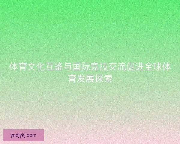 体育文化互鉴与国际竞技交流促进全球体育发展探索