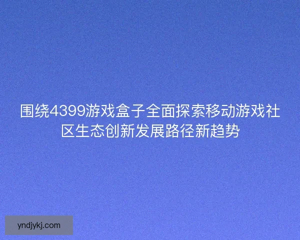 围绕4399游戏盒子全面探索移动游戏社区生态创新发展路径新趋势