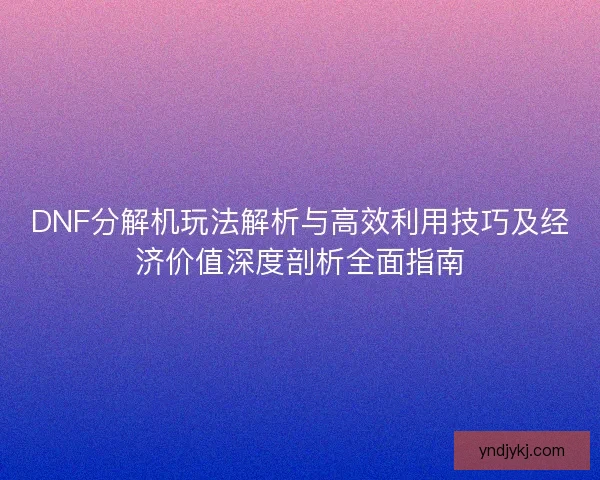 DNF分解机玩法解析与高效利用技巧及经济价值深度剖析全面指南