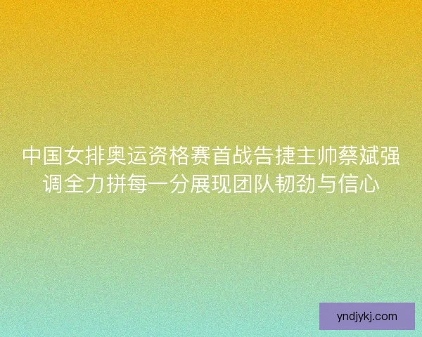 中国女排奥运资格赛首战告捷主帅蔡斌强调全力拼每一分展现团队韧劲与信心