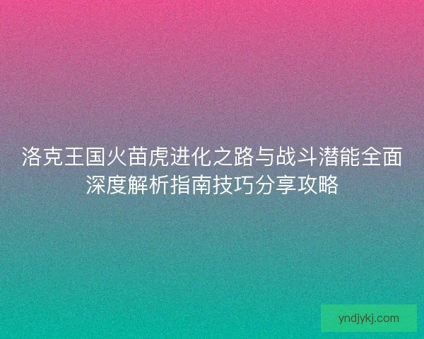 洛克王国火苗虎进化之路与战斗潜能全面深度解析指南技巧分享攻略