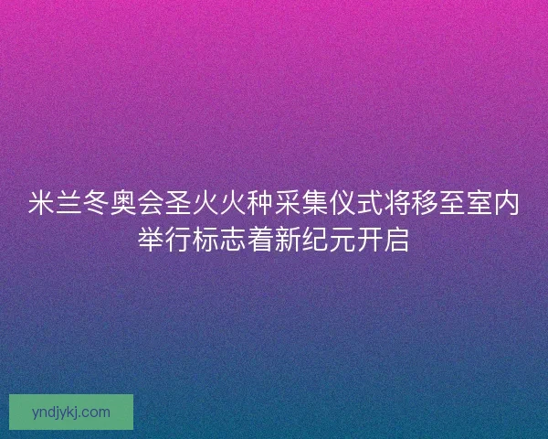 米兰冬奥会圣火火种采集仪式将移至室内举行标志着新纪元开启