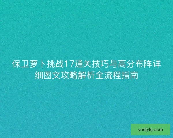 保卫萝卜挑战17通关技巧与高分布阵详细图文攻略解析全流程指南 保卫萝卜挑战17通关技巧与高分布阵详细图文攻略解析全流程指南