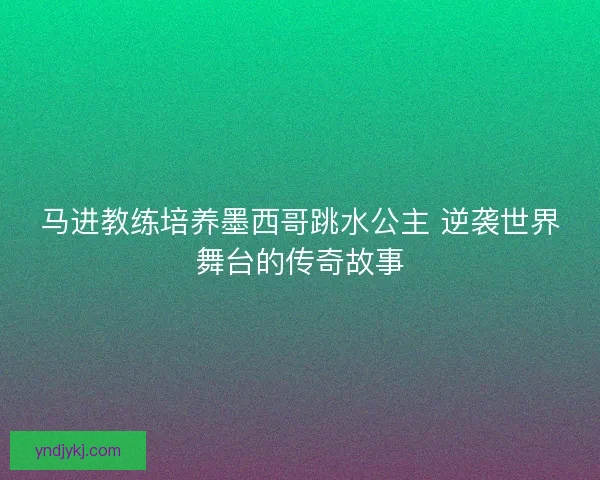 马进教练培养墨西哥跳水公主 逆袭世界舞台的传奇故事 马进教练培养墨西哥跳水公主 逆袭世界舞台的传奇故事