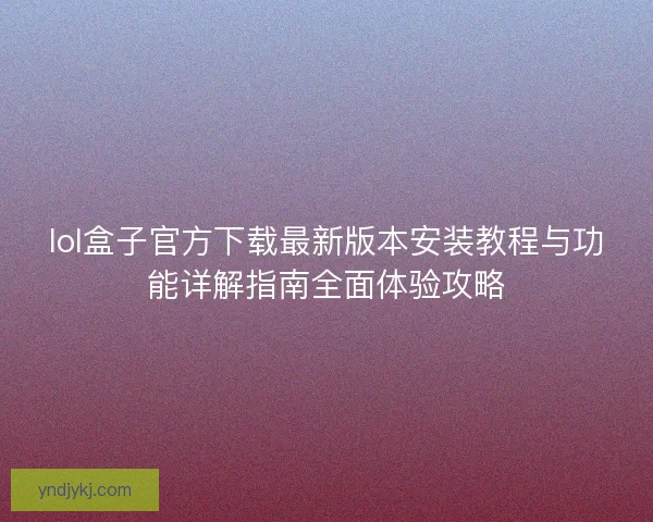 lol盒子官方下载最新版本安装教程与功能详解指南全面体验攻略 lol盒子官方下载最新版本安装教程与功能详解指南全面体验攻略