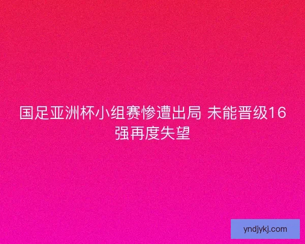 国足亚洲杯小组赛惨遭出局 未能晋级16强再度失望 国足亚洲杯小组赛惨遭出局 未能晋级16强再度失望